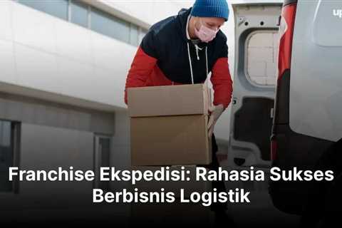 Franchise Ekspedisi: Rahasia Sukses Berbisnis Logistik